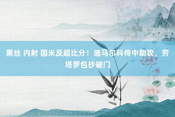 黑丝 内射 国米反超比分！迪马尔科传中助攻，劳塔罗包抄破门