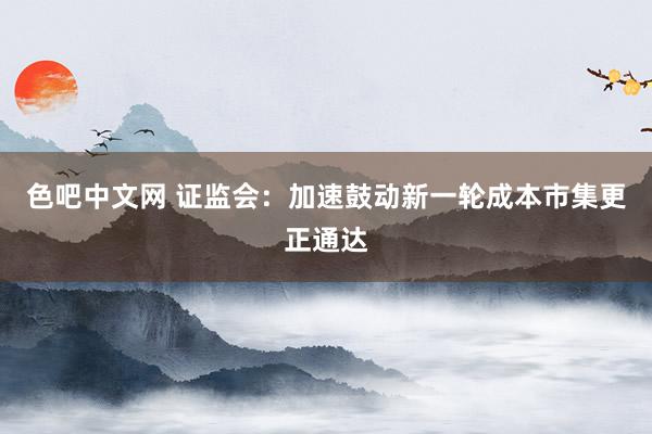 色吧中文网 证监会：加速鼓动新一轮成本市集更正通达