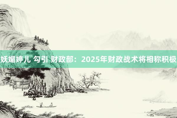 妖媚婷儿 勾引 财政部：2025年财政战术将相称积极