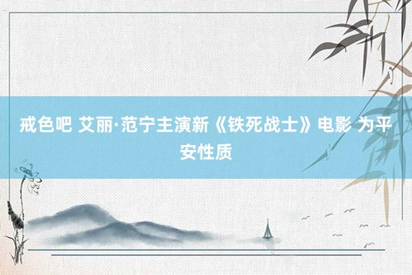 戒色吧 艾丽·范宁主演新《铁死战士》电影 为平安性质