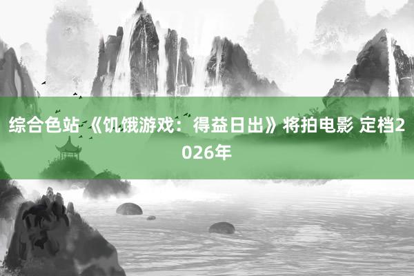 综合色站 《饥饿游戏：得益日出》将拍电影 定档2026年