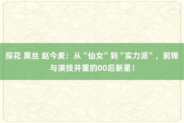探花 黑丝 赵今麦：从“仙女”到“实力派”，前锋与演技并重的00后新星！