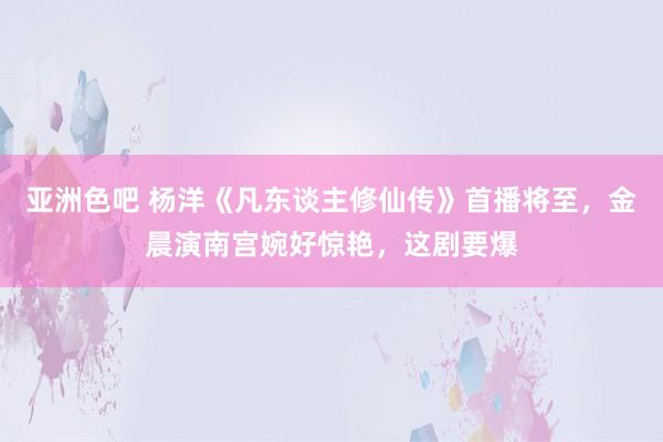 亚洲色吧 杨洋《凡东谈主修仙传》首播将至，金晨演南宫婉好惊艳，这剧要爆