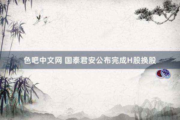 色吧中文网 国泰君安公布完成H股换股