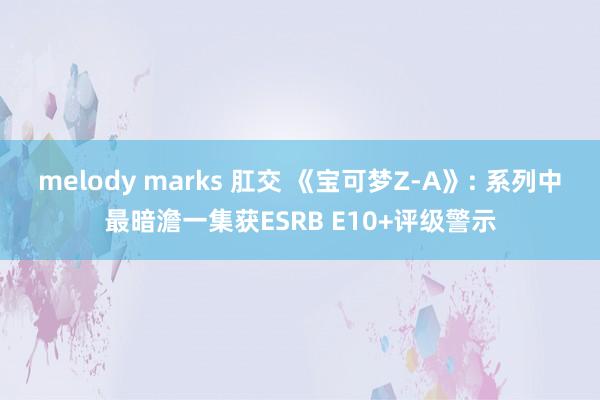 melody marks 肛交 《宝可梦Z-A》: 系列中最暗澹一集获ESRB E10+评级警示