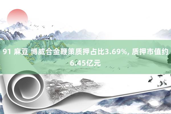 91 麻豆 博威合金鞭策质押占比3.69%， 质押市值约6.45亿元