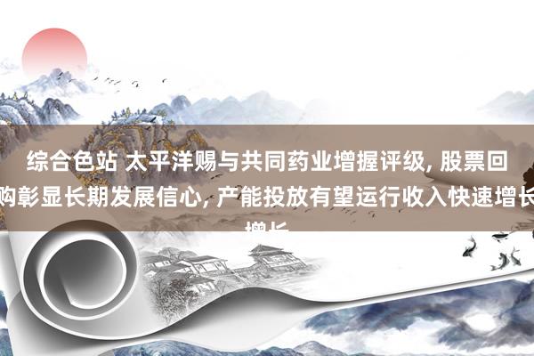 综合色站 太平洋赐与共同药业增握评级， 股票回购彰显长期发展信心， 产能投放有望运行收入快速增长