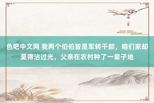 色吧中文网 我两个伯伯皆是军转干部，咱们家却莫得沾过光，父亲在农村种了一辈子地