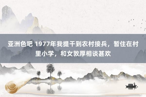 亚洲色吧 1977年我提干到农村接兵，暂住在村里小学，和女敦厚相谈甚欢