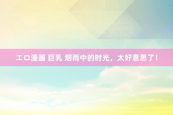 エロ漫画 巨乳 烟雨中的时光，太好意思了！
