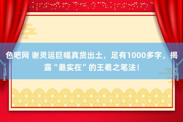 色吧网 谢灵运巨幅真货出土，足有1000多字，揭露“最实在”的王羲之笔法！
