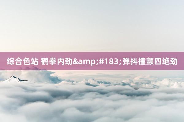 综合色站 鹤拳内劲&#183;弹抖撞颤四绝劲