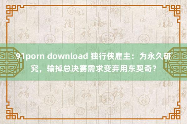 91porn download 独行侠雇主：为永久研究，输掉总决赛需求变弃用东契奇？