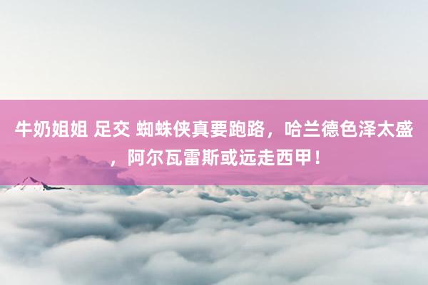牛奶姐姐 足交 蜘蛛侠真要跑路，哈兰德色泽太盛，阿尔瓦雷斯或远走西甲！