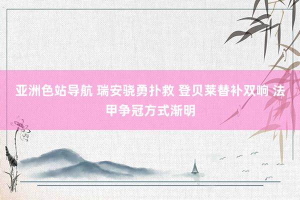 亚洲色站导航 瑞安骁勇扑救 登贝莱替补双响 法甲争冠方式渐明