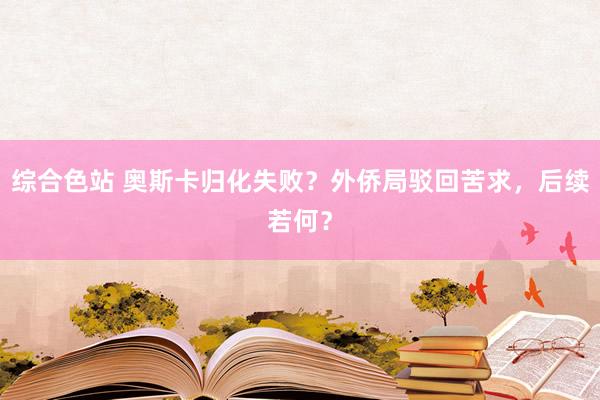 综合色站 奥斯卡归化失败？外侨局驳回苦求，后续若何？