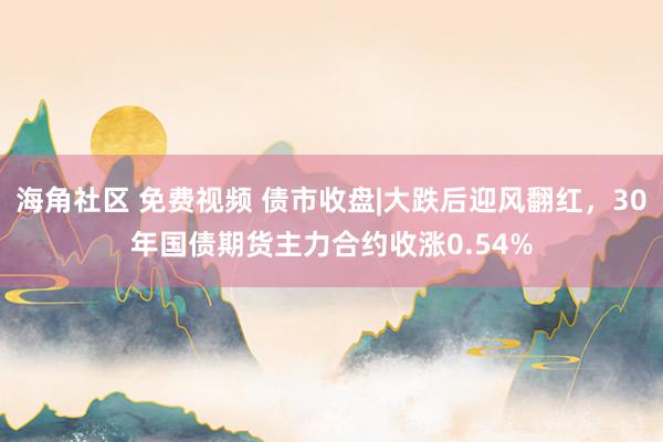 海角社区 免费视频 债市收盘|大跌后迎风翻红，30年国债期货主力合约收涨0.54%