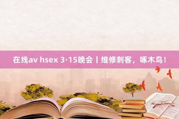 在线av hsex 3·15晚会丨维修刺客，啄木鸟！