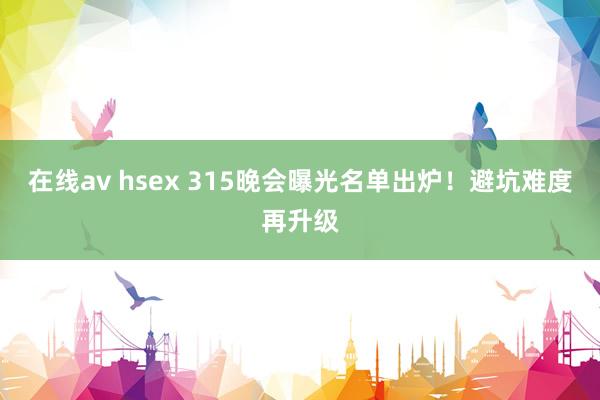 在线av hsex 315晚会曝光名单出炉！避坑难度再升级