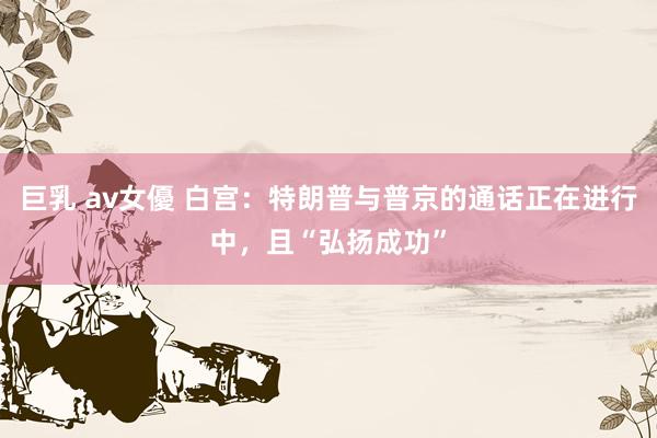 巨乳 av女優 白宫：特朗普与普京的通话正在进行中，且“弘扬成功”