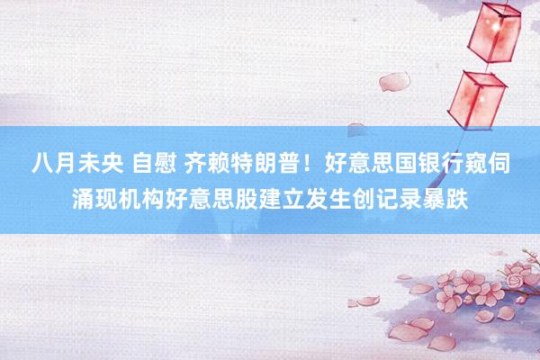 八月未央 自慰 齐赖特朗普！好意思国银行窥伺涌现机构好意思股建立发生创记录暴跌