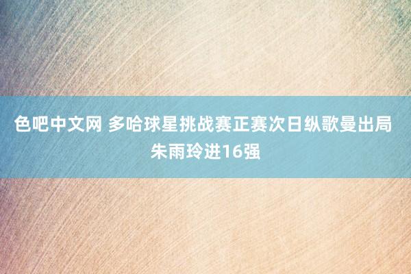 色吧中文网 多哈球星挑战赛正赛次日纵歌曼出局 朱雨玲进16强