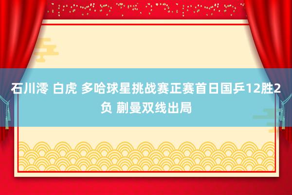石川澪 白虎 多哈球星挑战赛正赛首日国乒12胜2负 蒯曼双线出局