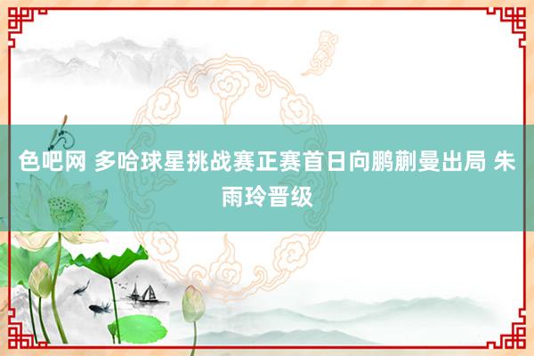 色吧网 多哈球星挑战赛正赛首日向鹏蒯曼出局 朱雨玲晋级