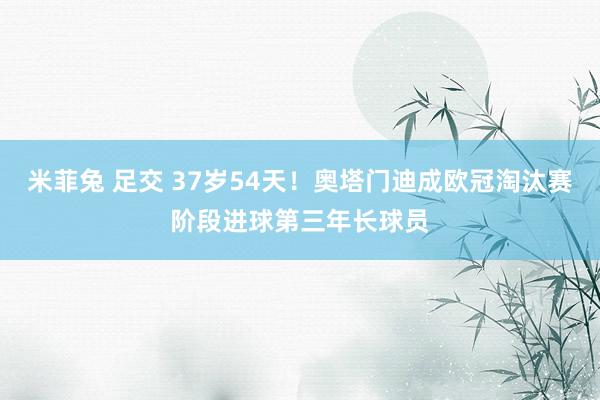 米菲兔 足交 37岁54天！奥塔门迪成欧冠淘汰赛阶段进球第三年长球员