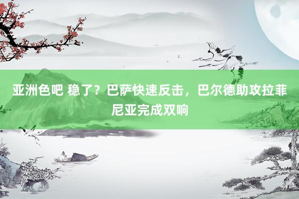 亚洲色吧 稳了？巴萨快速反击，巴尔德助攻拉菲尼亚完成双响