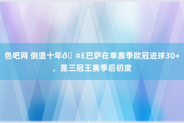 色吧网 倒退十年🤣巴萨在单赛季欧冠进球30+，是三冠王赛季后初度