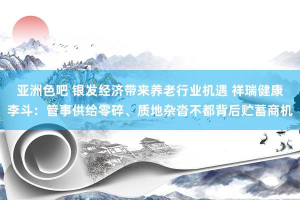 亚洲色吧 银发经济带来养老行业机遇 祥瑞健康李斗：管事供给零碎、质地杂沓不都背后贮蓄商机