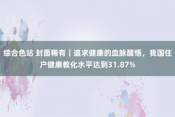综合色站 封面稀有｜追求健康的血脉醒悟，我国住户健康教化水平达到31.87%