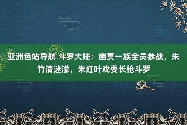 亚洲色站导航 斗罗大陆：幽冥一族全员参战，朱竹清迷濛，朱红叶戏耍长枪斗罗