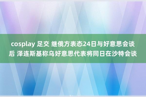 cosplay 足交 继俄方表态24日与好意思会谈后 泽连斯基称乌好意思代表将同日在沙特会谈