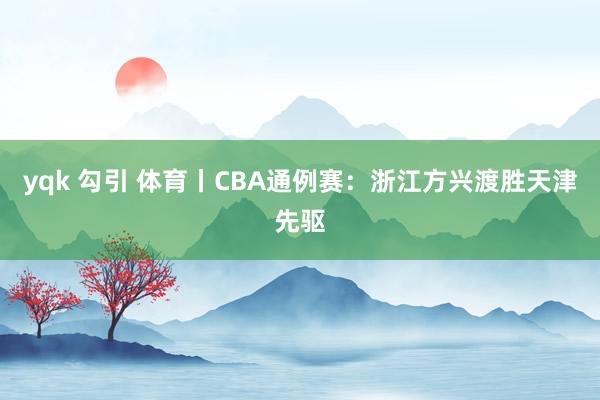 yqk 勾引 体育丨CBA通例赛：浙江方兴渡胜天津先驱