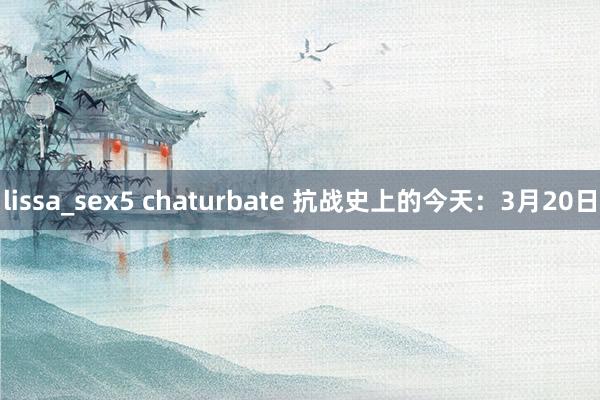 lissa_sex5 chaturbate 抗战史上的今天：3月20日