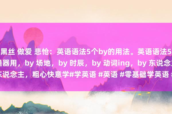 黑丝 做爱 悲怆：英语语法5个by的用法。英语语法5个by的用法，by 交通器用，by 场地，by 时辰，by 动词ing，by 东说念主，粗心快意学#学英语 #英语 #零基础学英语 #英语语法 #英语学习