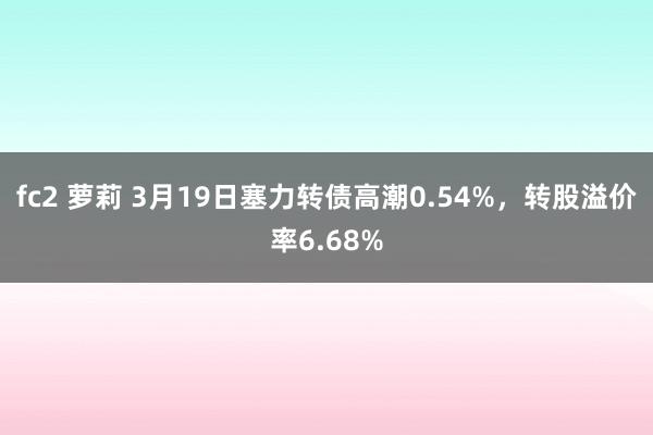 fc2 萝莉 3月19日塞力转债高潮0.54%，转股溢价率6.68%