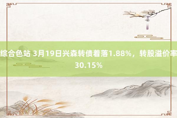 综合色站 3月19日兴森转债着落1.88%，转股溢价率30.15%