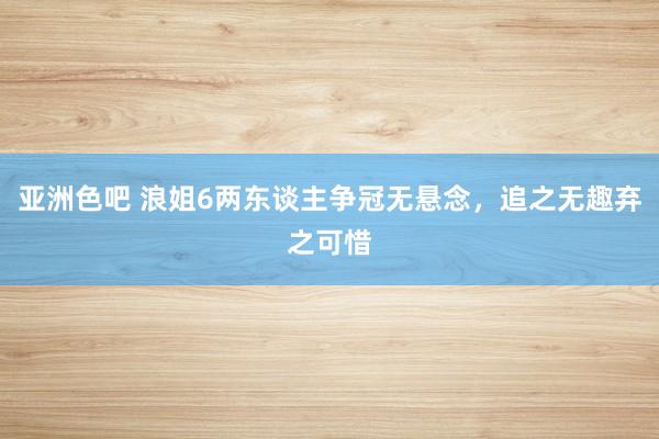 亚洲色吧 浪姐6两东谈主争冠无悬念，追之无趣弃之可惜