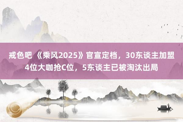 戒色吧 《乘风2025》官宣定档，30东谈主加盟4位大咖抢C位，5东谈主已被淘汰出局