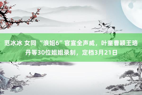 范冰冰 女同 “浪姐6”官宣全声威，叶童曹颖王珞丹等30位姐姐录制，定档3月21日