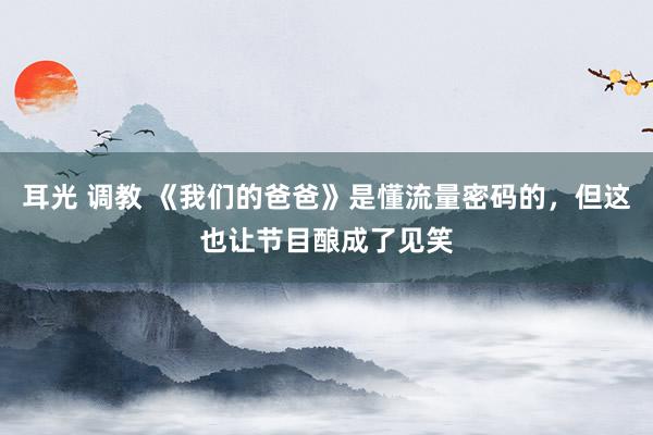 耳光 调教 《我们的爸爸》是懂流量密码的，但这也让节目酿成了见笑
