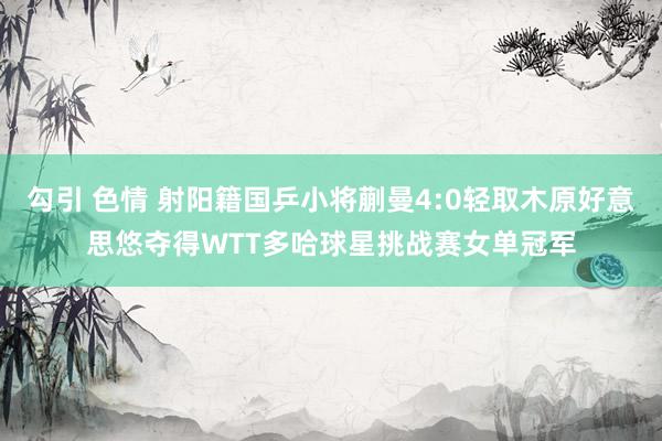 勾引 色情 射阳籍国乒小将蒯曼4:0轻取木原好意思悠夺得WTT多哈球星挑战赛女单冠军