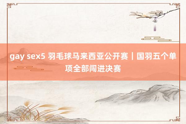 gay sex5 羽毛球马来西亚公开赛｜国羽五个单项全部闯进决赛