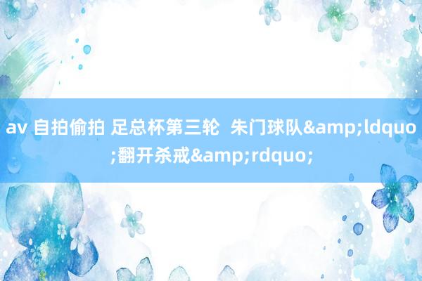 av 自拍偷拍 足总杯第三轮  朱门球队&ldquo;翻开杀戒&rdquo;