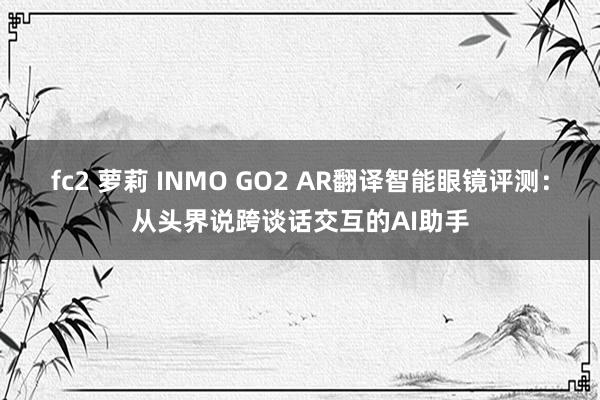 fc2 萝莉 INMO GO2 AR翻译智能眼镜评测：从头界说跨谈话交互的AI助手