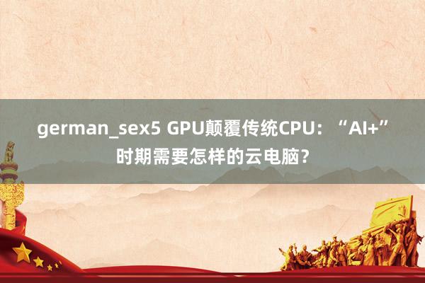 german_sex5 GPU颠覆传统CPU：“AI+”时期需要怎样的云电脑？