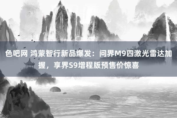色吧网 鸿蒙智行新品爆发：问界M9四激光雷达加握，享界S9增程版预售价惊喜